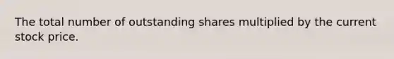 The total number of outstanding shares multiplied by the current stock price.