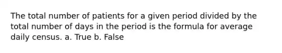 The total number of patients for a given period divided by the total number of days in the period is the formula for average daily census. a. True b. False