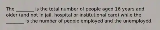 The ________ is the total number of people aged 16 years and older (and not in jail, hospital or institutional care) while the ________ is the number of people employed and the unemployed.