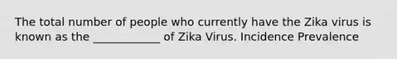 The total number of people who currently have the Zika virus is known as the ____________ of Zika Virus. Incidence Prevalence