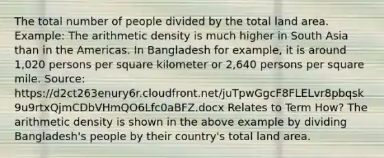 The total number of people divided by the total land area. Example: The arithmetic density is much higher in South Asia than in the Americas. In Bangladesh for example, it is around 1,020 persons per square kilometer or 2,640 persons per square mile. Source: https://d2ct263enury6r.cloudfront.net/juTpwGgcF8FLELvr8pbqsk9u9rtxQjmCDbVHmQO6Lfc0aBFZ.docx Relates to Term How? The arithmetic density is shown in the above example by dividing Bangladesh's people by their country's total land area.