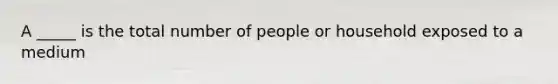 A _____ is the total number of people or household exposed to a medium