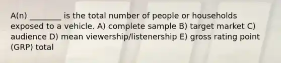 A(n) ________ is the total number of people or households exposed to a vehicle. A) complete sample B) target market C) audience D) mean viewership/listenership E) gross rating point (GRP) total