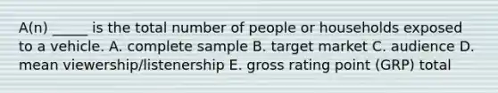 A(n) _____ is the total number of people or households exposed to a vehicle. A. complete sample B. target market C. audience D. mean viewership/listenership E. gross rating point (GRP) total