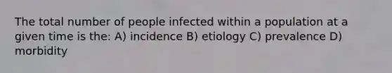 The total number of people infected within a population at a given time is the: A) incidence B) etiology C) prevalence D) morbidity