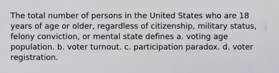 The total number of persons in the United States who are 18 years of age or older, regardless of citizenship, military status, felony conviction, or mental state defines a. voting age population. b. voter turnout. c. participation paradox. d. voter registration.