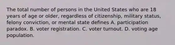 The total number of persons in the United States who are 18 years of age or older, regardless of citizenship, military status, felony conviction, or mental state defines A. participation paradox. B. voter registration. C. voter turnout. D. voting age population.