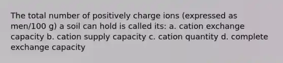 The total number of positively charge ions (expressed as men/100 g) a soil can hold is called its: a. cation exchange capacity b. cation supply capacity c. cation quantity d. complete exchange capacity