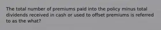 The total number of premiums paid into the policy minus total dividends received in cash or used to offset premiums is referred to as the what?