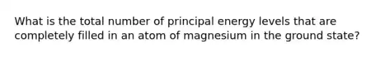 What is the total number of principal energy levels that are completely filled in an atom of magnesium in the ground state?