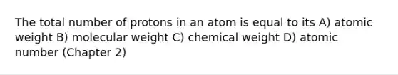 The total number of protons in an atom is equal to its A) atomic weight B) molecular weight C) chemical weight D) atomic number (Chapter 2)