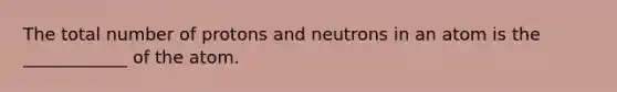 The total number of protons and neutrons in an atom is the ____________ of the atom.