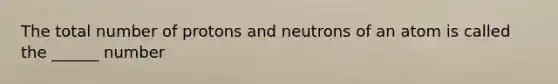 The total number of protons and neutrons of an atom is called the ______ number