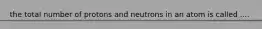 the total number of protons and neutrons in an atom is called ....