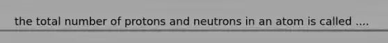 the total number of protons and neutrons in an atom is called ....