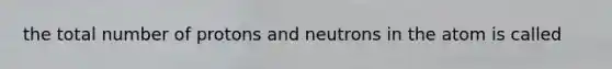 the total number of protons and neutrons in the atom is called