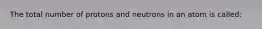 The total number of protons and neutrons in an atom is called: