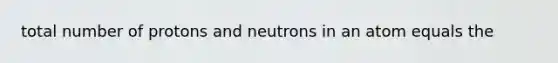 total number of protons and neutrons in an atom equals the