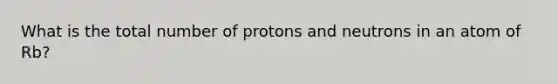 What is the total number of protons and neutrons in an atom of Rb?