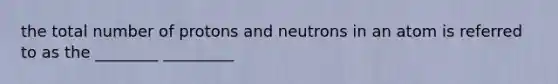 the total number of protons and neutrons in an atom is referred to as the ________ _________