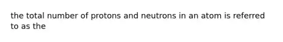 the total number of protons and neutrons in an atom is referred to as the