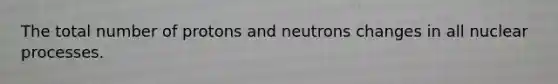 The total number of protons and neutrons changes in all nuclear processes.