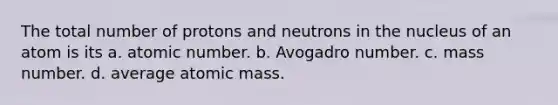 The total number of protons and neutrons in the nucleus of an atom is its a. atomic number. b. Avogadro number. c. mass number. d. average atomic mass.