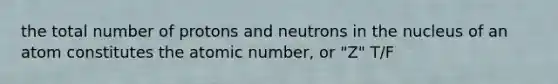 the total number of protons and neutrons in the nucleus of an atom constitutes the atomic number, or "Z" T/F