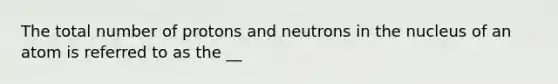 The total number of protons and neutrons in the nucleus of an atom is referred to as the __