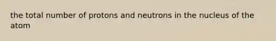 the total number of protons and neutrons in the nucleus of the atom