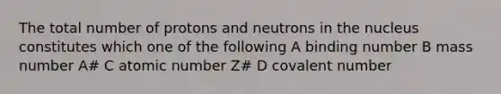 The total number of protons and neutrons in the nucleus constitutes which one of the following A binding number B mass number A# C atomic number Z# D covalent number