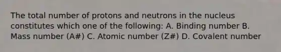 The total number of protons and neutrons in the nucleus constitutes which one of the following: A. Binding number B. Mass number (A#) C. Atomic number (Z#) D. Covalent number