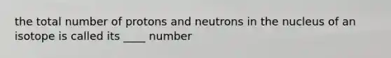 the total number of protons and neutrons in the nucleus of an isotope is called its ____ number