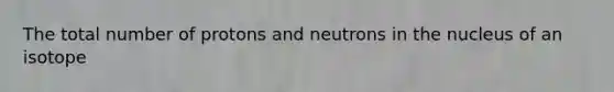 The total number of protons and neutrons in the nucleus of an isotope