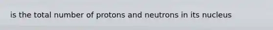 is the total number of protons and neutrons in its nucleus