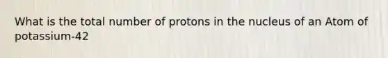 What is the total number of protons in the nucleus of an Atom of potassium-42