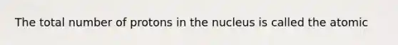 The total number of protons in the nucleus is called the atomic