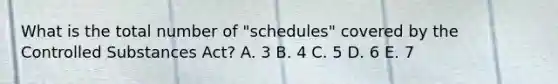 What is the total number of "schedules" covered by the Controlled Substances Act? A. 3 B. 4 C. 5 D. 6 E. 7