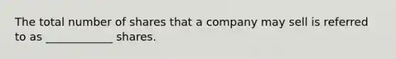 The total number of shares that a company may sell is referred to as ____________ shares.