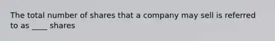 The total number of shares that a company may sell is referred to as ____ shares