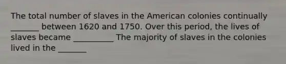 The total number of slaves in the American colonies continually _______ between 1620 and 1750. Over this period, the lives of slaves became __________ The majority of slaves in the colonies lived in the _______