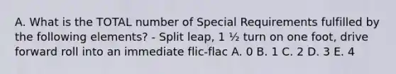 A. What is the TOTAL number of Special Requirements fulfilled by the following elements? - Split leap, 1 ½ turn on one foot, drive forward roll into an immediate flic-flac A. 0 B. 1 C. 2 D. 3 E. 4