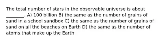 The total number of stars in the observable universe is about ________. A) 100 billion B) the same as the number of grains of sand in a school sandbox C) the same as the number of grains of sand on all the beaches on Earth D) the same as the number of atoms that make up the Earth