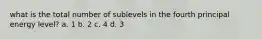 what is the total number of sublevels in the fourth principal energy level? a. 1 b. 2 c. 4 d. 3