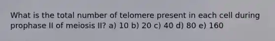 What is the total number of telomere present in each cell during prophase II of meiosis II? a) 10 b) 20 c) 40 d) 80 e) 160