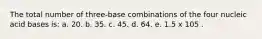 The total number of three-base combinations of the four nucleic acid bases is: a. 20. b. 35. c. 45. d. 64. e. 1.5 x 105 .