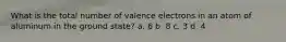 What is the total number of valence electrons in an atom of aluminum in the ground state? a. 6 b. 8 c. 3 d. 4