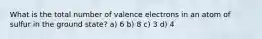 What is the total number of valence electrons in an atom of sulfur in the ground state? a) 6 b) 8 c) 3 d) 4