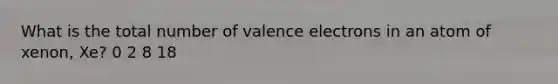 What is the total number of valence electrons in an atom of xenon, Xe? 0 2 8 18