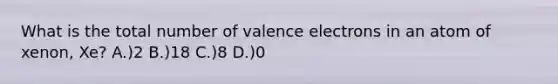 What is the total number of valence electrons in an atom of xenon, Xe? A.)2 B.)18 C.)8 D.)0